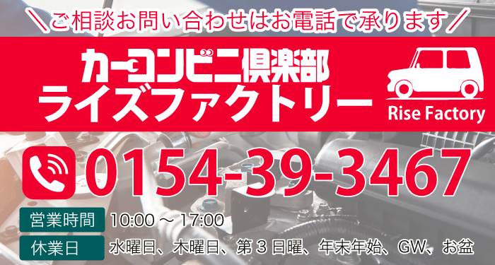 ご相談お問い合わせはお電話で承ります カーコンビニ倶楽部ライズファクトリー TEL:0154-39-3467 ■営業時間　10:00～17:00　■休業日　水曜日、木曜日、第3日曜、年末年始、GW、お盆